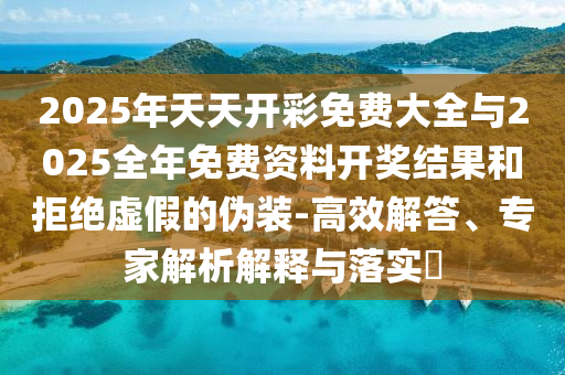 2025年天天開彩免費大全與2025全年免費資料開獎結果和拒絕虛假的偽裝-高效解答、專家解析解釋與落實?