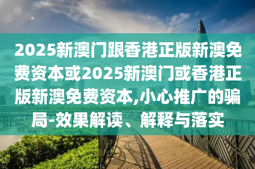 2025新澳門跟香港正版新澳免費(fèi)資本或2025新澳門或香港正版新澳免費(fèi)資本,小心推廣的騙局-效果解讀、解釋與落實(shí)