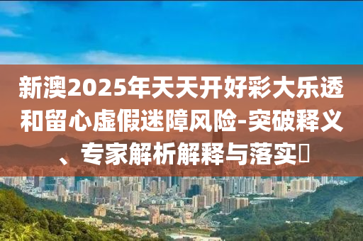 新澳2025年天天開好彩大樂(lè)透和留心虛假迷障風(fēng)險(xiǎn)-突破釋義、專家解析解釋與落實(shí)?