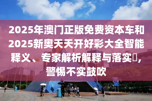 2025年澳門正版免費資本車和2025新奧天天開好彩大全智能釋義、專家解析解釋與落實?,警惕不實鼓吹