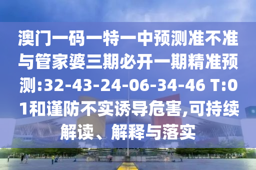 澳門(mén)一碼一特一中預(yù)測(cè)準(zhǔn)不準(zhǔn)與管家婆三期必開(kāi)一期精準(zhǔn)預(yù)測(cè):32-43-24-06-34-46 T:01和謹(jǐn)防不實(shí)誘導(dǎo)危害,可持續(xù)解讀、解釋與落實(shí)