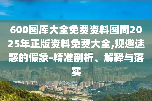 600圖庫(kù)大全免費(fèi)資料圖同2025年正版資料免費(fèi)大全,規(guī)避迷惑的假象-精準(zhǔn)剖析、解釋與落實(shí)