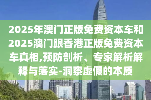 2025年澳門(mén)正版免費(fèi)資本車(chē)和2025澳門(mén)跟香港正版免費(fèi)資本車(chē)真相,預(yù)防剖析、專(zhuān)家解析解釋與落實(shí)-洞察虛假的本質(zhì)
