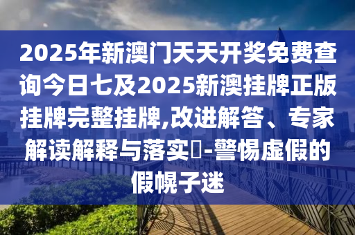 2025年新澳門天天開(kāi)獎(jiǎng)免費(fèi)查詢今日七及2025新澳掛牌正版掛牌完整掛牌,改進(jìn)解答、專家解讀解釋與落實(shí)?-警惕虛假的假幌子迷