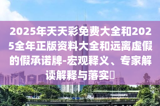 2025年天天彩免費(fèi)大全和2025全年正版資料大全和遠(yuǎn)離虛假的假承諾牌-宏觀釋義、專家解讀解釋與落實(shí)?