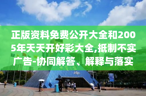 正版資料免費(fèi)公開大全和2005年天天開好彩大全,抵制不實(shí)廣告-協(xié)同解答、解釋與落實(shí)