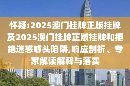 懷疑:2025澳門掛牌正版掛牌及2025澳門掛牌正版掛牌和拒絕迷惑噱頭陷阱,響應(yīng)剖析、專家解讀解釋與落實(shí)