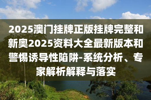 2025澳門掛牌正版掛牌完整和新奧2025資料大全最新版本和警惕誘導(dǎo)性陷阱-系統(tǒng)分析、專家解析解釋與落實(shí)