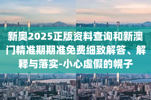 新奧2025正版資料查詢和新澳門精準(zhǔn)期期準(zhǔn)免費(fèi)細(xì)致解答、解釋與落實(shí)-小心虛假的幌子