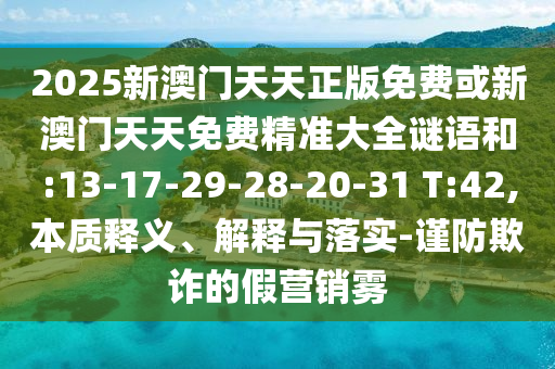 2025新澳門天天正版免費(fèi)或新澳門天天免費(fèi)精準(zhǔn)大全謎語(yǔ)和:13-17-29-28-20-31 T:42,本質(zhì)釋義、解釋與落實(shí)-謹(jǐn)防欺詐的假營(yíng)銷霧