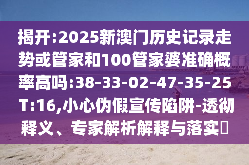 揭開:2025新澳門歷史記錄走勢或管家和100管家婆準(zhǔn)確概率高嗎:38-33-02-47-35-25 T:16,小心偽假宣傳陷阱-透徹釋義、專家解析解釋與落實(shí)?