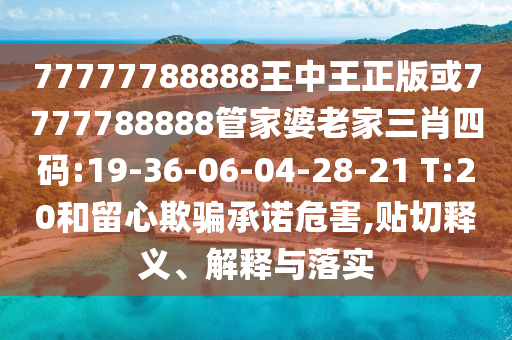 77777788888王中王正版或7777788888管家婆老家三肖四碼:19-36-06-04-28-21 T:20和留心欺騙承諾危害,貼切釋義、解釋與落實