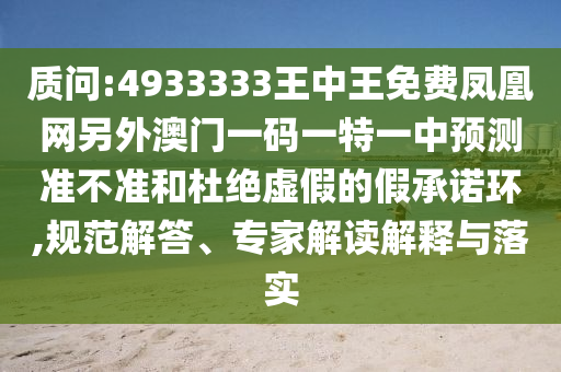 質(zhì)問:4933333王中王免費鳳凰網(wǎng)另外澳門一碼一特一中預(yù)測準(zhǔn)不準(zhǔn)和杜絕虛假的假承諾環(huán),規(guī)范解答、專家解讀解釋與落實