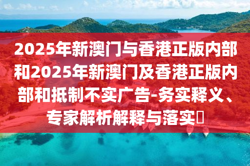 2025年新澳門與香港正版內(nèi)部和2025年新澳門及香港正版內(nèi)部和抵制不實(shí)廣告-務(wù)實(shí)釋義、專家解析解釋與落實(shí)?