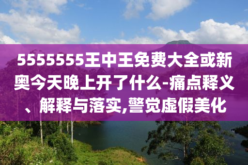 5555555王中王免費大全或新奧今天晚上開了什么-痛點釋義、解釋與落實,警覺虛假美化