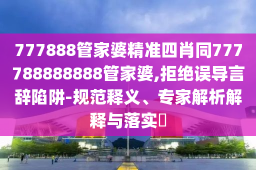 777888管家婆精準(zhǔn)四肖同777788888888管家婆,拒絕誤導(dǎo)言辭陷阱-規(guī)范釋義、專家解析解釋與落實?