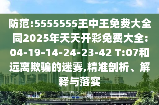 防范:5555555王中王免費(fèi)大全同2025年天天開彩免費(fèi)大全:04-19-14-24-23-42 T:07和遠(yuǎn)離欺騙的迷霧,精準(zhǔn)剖析、解釋與落實(shí)
