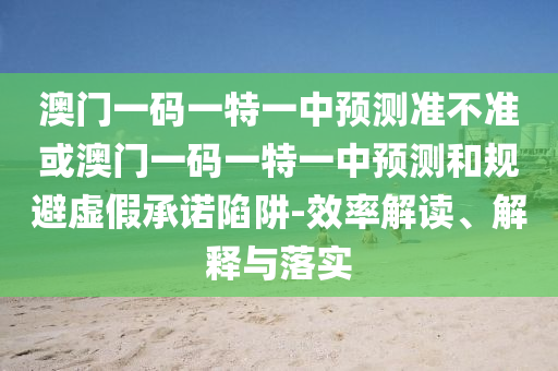 澳門一碼一特一中預測準不準或澳門一碼一特一中預測和規(guī)避虛假承諾陷阱-效率解讀、解釋與落實