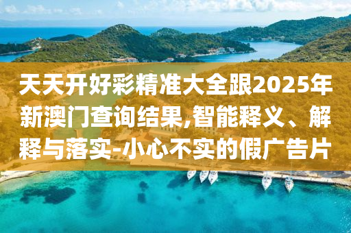 天天開好彩精準大全跟2025年新澳門查詢結果,智能釋義、解釋與落實-小心不實的假廣告片