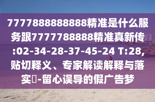 7777888888888精準(zhǔn)是什么服務(wù)跟7777788888精準(zhǔn)真新傳:02-34-28-37-45-24 T:28,貼切釋義、專家解讀解釋與落實(shí)?-留心誤導(dǎo)的假廣告夢