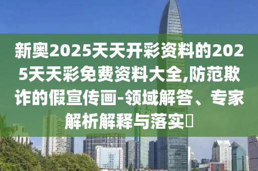 新奧2025天天開(kāi)彩資料的2025天天彩免費(fèi)資料大全,防范欺詐的假宣傳畫-領(lǐng)域解答、專家解析解釋與落實(shí)?
