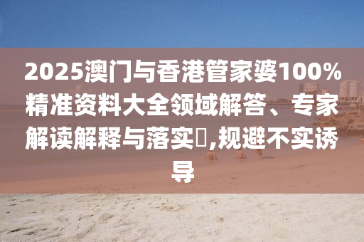 2025澳門與香港管家婆100%精準(zhǔn)資料大全領(lǐng)域解答、專家解讀解釋與落實?,規(guī)避不實誘導(dǎo)