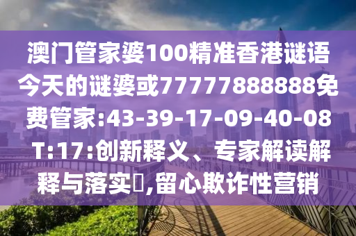 澳門管家婆100精準(zhǔn)香港謎語(yǔ)今天的謎婆或77777888888免費(fèi)管家:43-39-17-09-40-08 T:17:創(chuàng)新釋義、專家解讀解釋與落實(shí)?,留心欺詐性營(yíng)銷