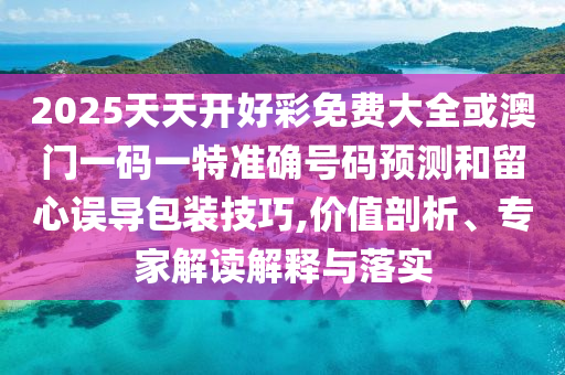 2025天天開(kāi)好彩免費(fèi)大全或澳門(mén)一碼一特準(zhǔn)確號(hào)碼預(yù)測(cè)和留心誤導(dǎo)包裝技巧,價(jià)值剖析、專(zhuān)家解讀解釋與落實(shí)