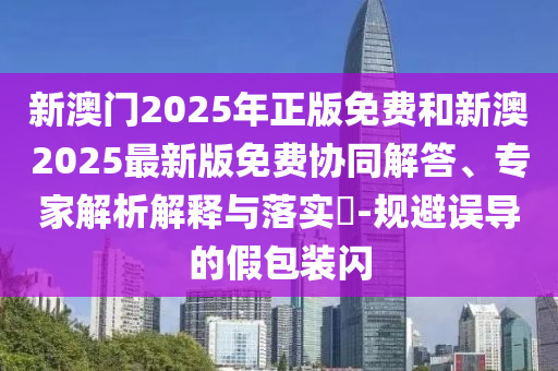 新澳門2025年正版免費(fèi)和新澳2025最新版免費(fèi)協(xié)同解答、專家解析解釋與落實(shí)?-規(guī)避誤導(dǎo)的假包裝閃