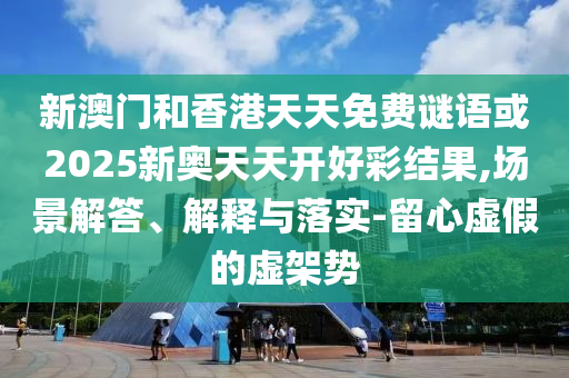 新澳門和香港天天免費謎語或2025新奧天天開好彩結果,場景解答、解釋與落實-留心虛假的虛架勢