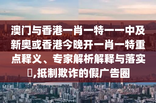澳門與香港一肖一特一一中及新奧或香港今晚開一肖一特重點(diǎn)釋義、專家解析解釋與落實(shí)?,抵制欺詐的假廣告圈