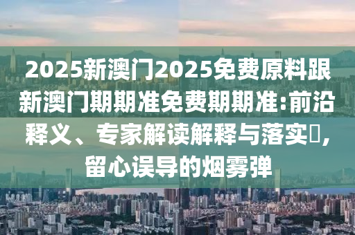 2025新澳門2025免費原料跟新澳門期期準免費期期準:前沿釋義、專家解讀解釋與落實?,留心誤導的煙霧彈