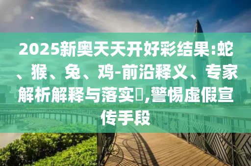 2025新奧天天開好彩結(jié)果:蛇、猴、兔、雞-前沿釋義、專家解析解釋與落實(shí)?,警惕虛假宣傳手段