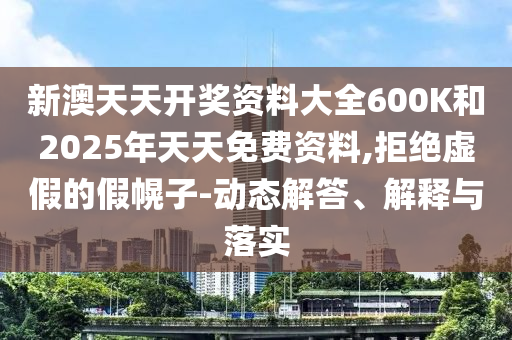新澳天天開獎資料大全600K和2025年天天免費資料,拒絕虛假的假幌子-動態(tài)解答、解釋與落實