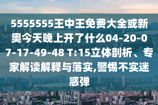 5555555王中王免費大全或新奧今天晚上開了什么04-20-07-17-49-48 T:15立體剖析、專家解讀解釋與落實,警惕不實迷惑彈
