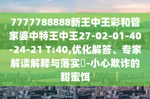 7777788888新王中王彩和管家婆中特王中王27-02-01-40-24-21 T:40,優(yōu)化解答、專家解讀解釋與落實(shí)?-小心欺詐的甜蜜餌
