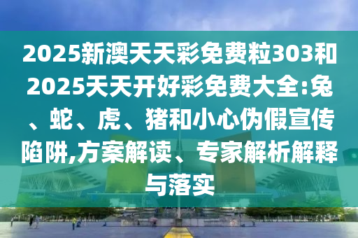 2025新澳天天彩免費(fèi)粒303和2025天天開(kāi)好彩免費(fèi)大全:兔、蛇、虎、豬和小心偽假宣傳陷阱,方案解讀、專(zhuān)家解析解釋與落實(shí)