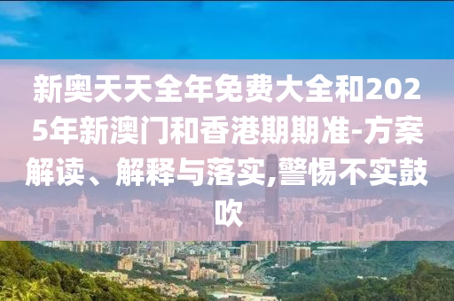 新奧天天全年免費(fèi)大全和2025年新澳門和香港期期準(zhǔn)-方案解讀、解釋與落實(shí),警惕不實(shí)鼓吹