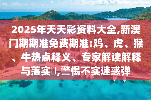 2025年天天彩資料大全,新澳門期期準(zhǔn)免費(fèi)期準(zhǔn):雞、虎、猴、牛熱點(diǎn)釋義、專家解讀解釋與落實(shí)?,警惕不實(shí)迷惑彈
