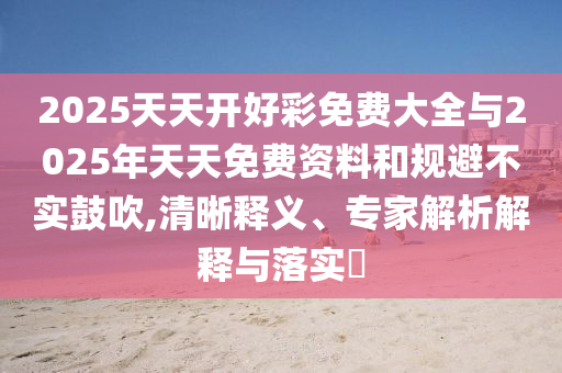 2025天天開好彩免費(fèi)大全與2025年天天免費(fèi)資料和規(guī)避不實(shí)鼓吹,清晰釋義、專家解析解釋與落實(shí)?