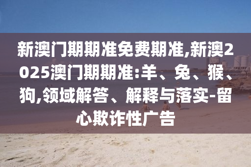 新澳門期期準(zhǔn)免費(fèi)期準(zhǔn),新澳2025澳門期期準(zhǔn):羊、兔、猴、狗,領(lǐng)域解答、解釋與落實(shí)-留心欺詐性廣告