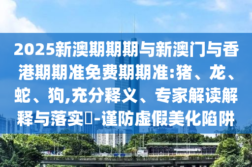 2025新澳期期期與新澳門與香港期期準(zhǔn)免費(fèi)期期準(zhǔn):豬、龍、蛇、狗,充分釋義、專家解讀解釋與落實(shí)?-謹(jǐn)防虛假美化陷阱