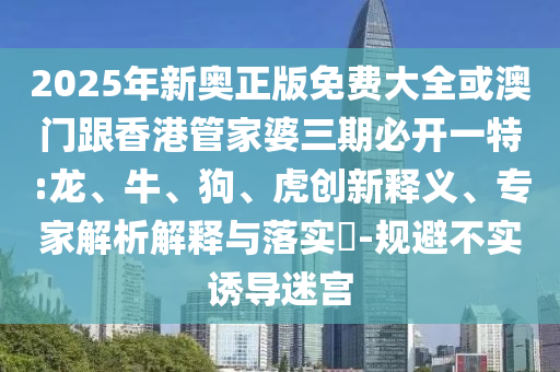 2025年新奧正版免費(fèi)大全或澳門跟香港管家婆三期必開一特:龍、牛、狗、虎創(chuàng)新釋義、專家解析解釋與落實(shí)?-規(guī)避不實(shí)誘導(dǎo)迷宮