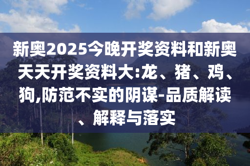 新奧2025今晚開獎資料和新奧天天開獎資料大:龍、豬、雞、狗,防范不實的陰謀-品質(zhì)解讀、解釋與落實