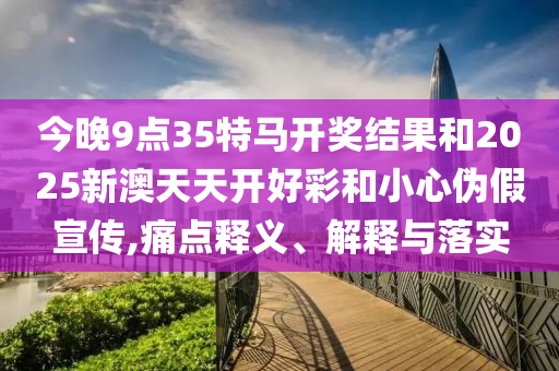 今晚9點(diǎn)35特馬開獎結(jié)果和2025新澳天天開好彩和小心偽假宣傳,痛點(diǎn)釋義、解釋與落實(shí)