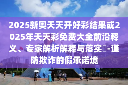 2025新奧天天開好彩結(jié)果或2025年天天彩免費大全前沿釋義、專家解析解釋與落實?-謹(jǐn)防欺詐的假承諾境