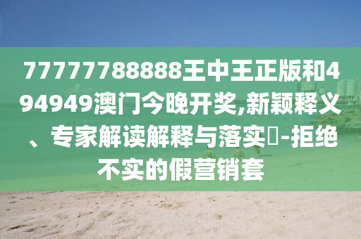 77777788888王中王正版和494949澳門(mén)今晚開(kāi)獎(jiǎng),新穎釋義、專(zhuān)家解讀解釋與落實(shí)?-拒絕不實(shí)的假營(yíng)銷(xiāo)套