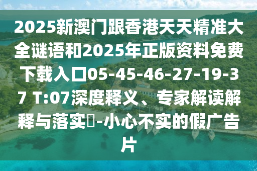 2025新澳門跟香港天天精準(zhǔn)大全謎語(yǔ)和2025年正版資料免費(fèi)下載入口05-45-46-27-19-37 T:07深度釋義、專家解讀解釋與落實(shí)?-小心不實(shí)的假?gòu)V告片