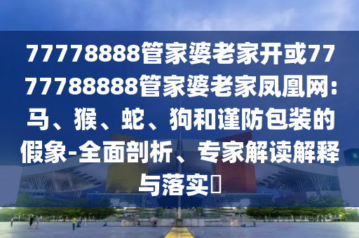 77778888管家婆老家開(kāi)或7777788888管家婆老家鳳凰網(wǎng):馬、猴、蛇、狗和謹(jǐn)防包裝的假象-全面剖析、專家解讀解釋與落實(shí)?