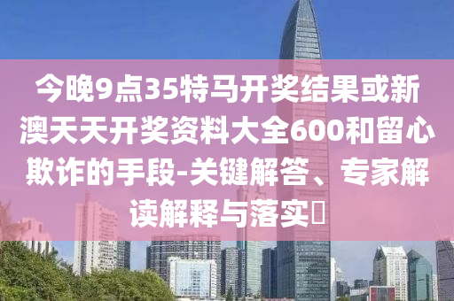 今晚9點(diǎn)35特馬開獎結(jié)果或新澳天天開獎資料大全600和留心欺詐的手段-關(guān)鍵解答、專家解讀解釋與落實(shí)?